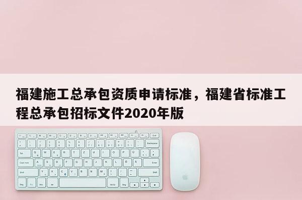 福建施工總承包資質申請標準，福建省標準工程總承包招標文件2020年版