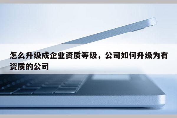 怎么升級成企業資質等級，公司如何升級為有資質的公司