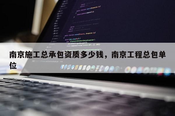 南京施工總承包資質多少錢，南京工程總包單位