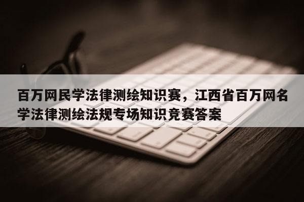 百萬網民學法律測繪知識賽，江西省百萬網名學法律測繪法規專場知識競賽答案