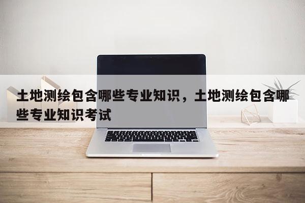 土地測繪包含哪些專業(yè)知識，土地測繪包含哪些專業(yè)知識考試