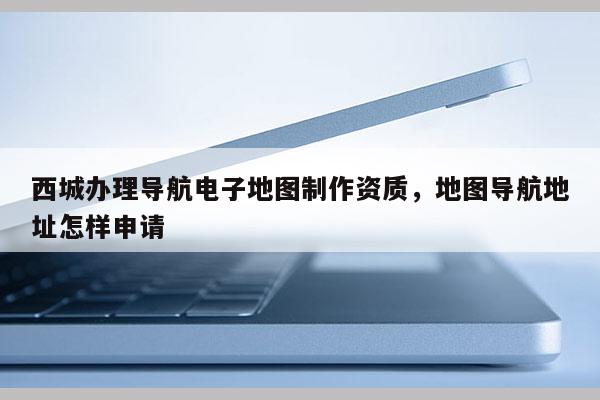 西城辦理導航電子地圖制作資質，地圖導航地址怎樣申請