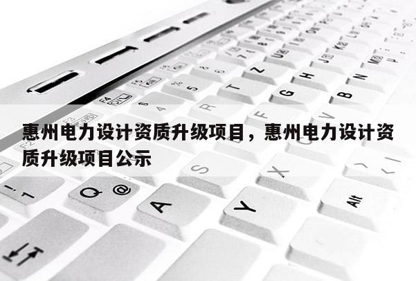 惠州電力設計資質升級項目，惠州電力設計資質升級項目公示