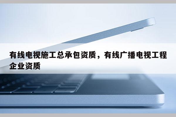 有線電視施工總承包資質，有線廣播電視工程企業資質