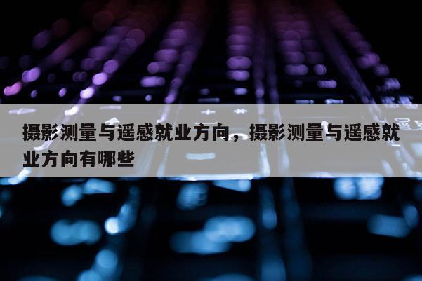 攝影測量與遙感就業方向，攝影測量與遙感就業方向有哪些