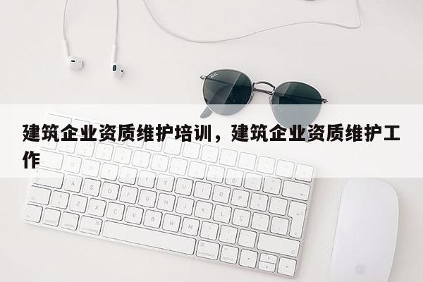 建筑企業資質維護培訓，建筑企業資質維護工作