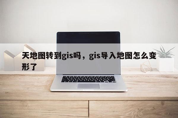 天地圖轉到gis嗎，gis導入地圖怎么變形了