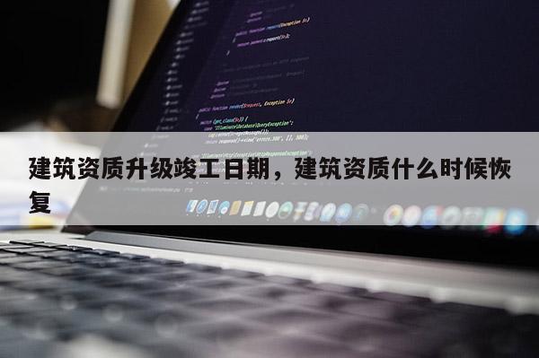 建筑資質升級竣工日期，建筑資質什么時候恢復