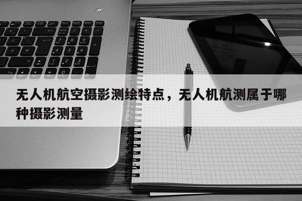 無人機航空攝影測繪特點，無人機航測屬于哪種攝影測量