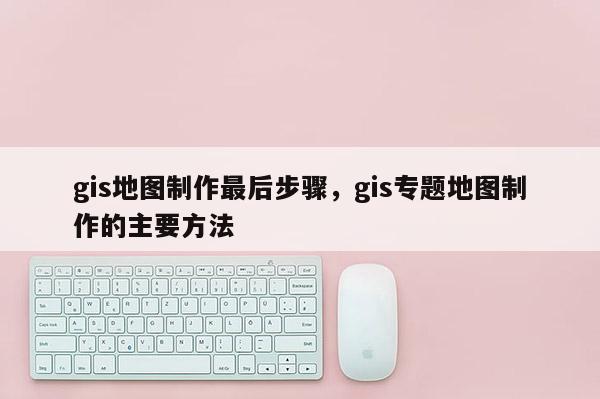 gis地圖制作最后步驟，gis專題地圖制作的主要方法