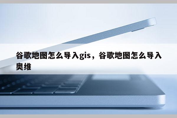 谷歌地圖怎么導入gis，谷歌地圖怎么導入奧維