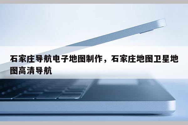 石家莊導(dǎo)航電子地圖制作，石家莊地圖衛(wèi)星地圖高清導(dǎo)航