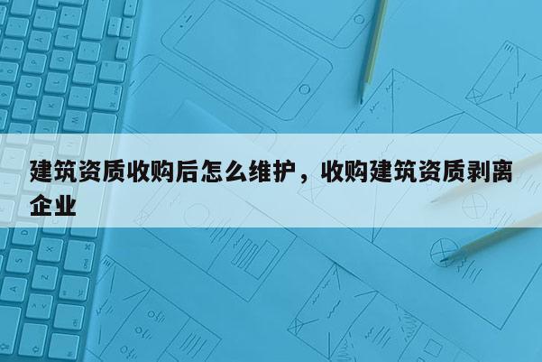 建筑資質收購后怎么維護，收購建筑資質剝離企業