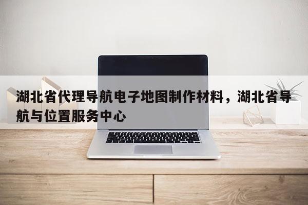 湖北省代理導航電子地圖制作材料，湖北省導航與位置服務中心