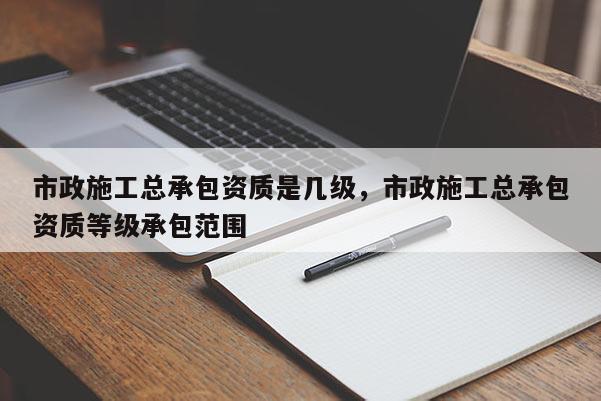 市政施工總承包資質是幾級，市政施工總承包資質等級承包范圍