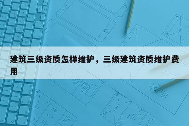 建筑三級資質怎樣維護，三級建筑資質維護費用