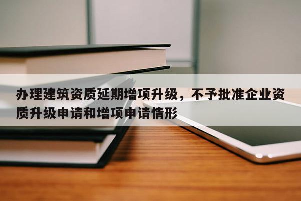 辦理建筑資質延期增項升級，不予批準企業資質升級申請和增項申請情形