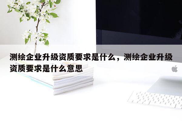 測(cè)繪企業(yè)升級(jí)資質(zhì)要求是什么，測(cè)繪企業(yè)升級(jí)資質(zhì)要求是什么意思