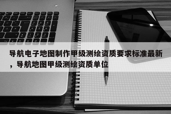 導航電子地圖制作甲級測繪資質要求標準最新，導航地圖甲級測繪資質單位