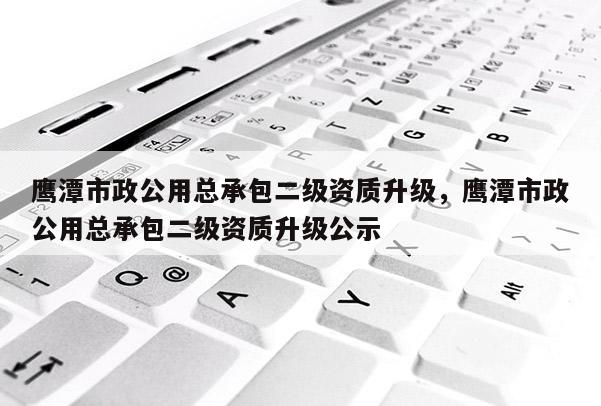 鷹潭市政公用總承包二級資質升級，鷹潭市政公用總承包二級資質升級公示