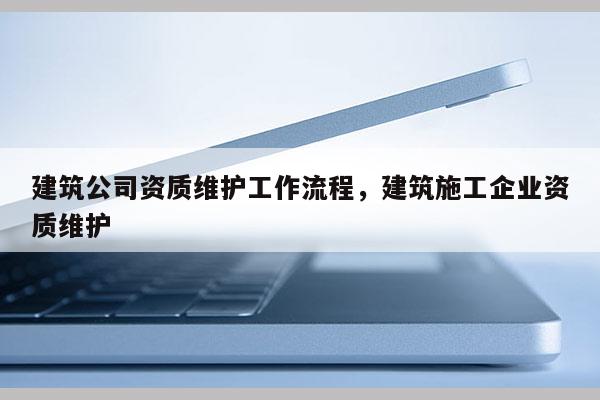 建筑公司資質維護工作流程，建筑施工企業資質維護