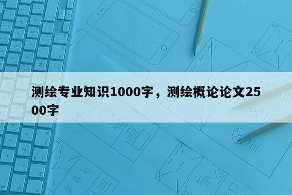 測繪專業知識1000字，測繪概論論文2500字