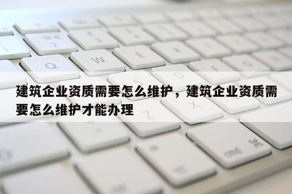 建筑企業資質需要怎么維護，建筑企業資質需要怎么維護才能辦理