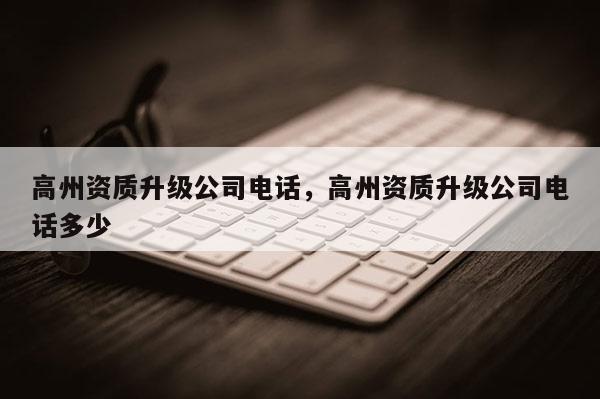 高州資質(zhì)升級公司電話，高州資質(zhì)升級公司電話多少