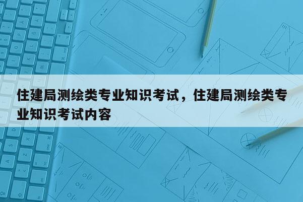 住建局測(cè)繪類專業(yè)知識(shí)考試，住建局測(cè)繪類專業(yè)知識(shí)考試內(nèi)容