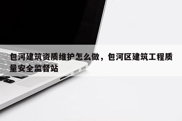 包河建筑資質維護怎么做，包河區建筑工程質量安全監督站