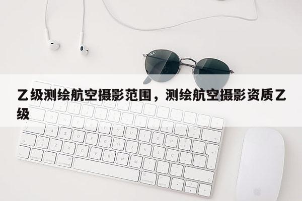 乙級測繪航空攝影范圍，測繪航空攝影資質乙級