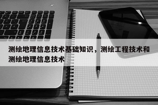 測繪地理信息技術(shù)基礎(chǔ)知識，測繪工程技術(shù)和測繪地理信息技術(shù)