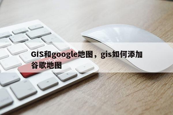 GIS和google地圖，gis如何添加谷歌地圖