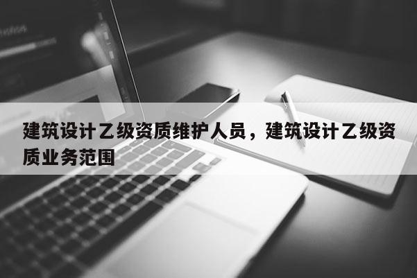 建筑設計乙級資質維護人員，建筑設計乙級資質業務范圍