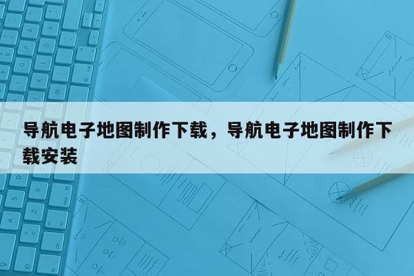 導(dǎo)航電子地圖制作下載，導(dǎo)航電子地圖制作下載安裝