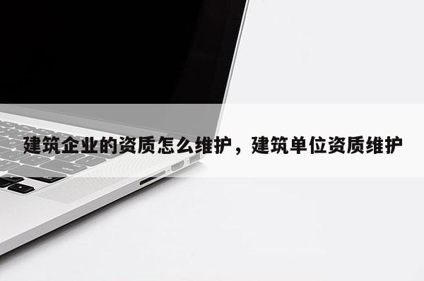 建筑企業的資質怎么維護，建筑單位資質維護