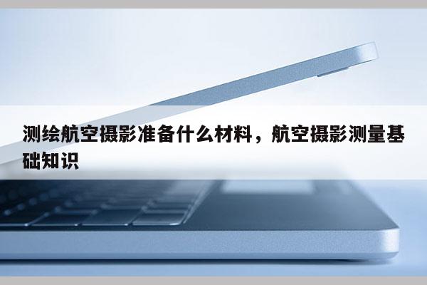 測繪航空攝影準備什么材料，航空攝影測量基礎知識