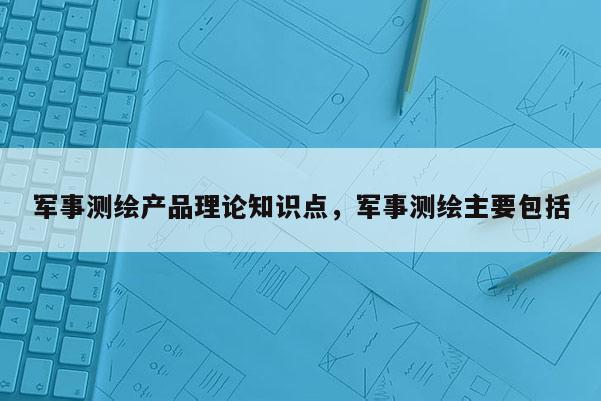 軍事測繪產品理論知識點，軍事測繪主要包括