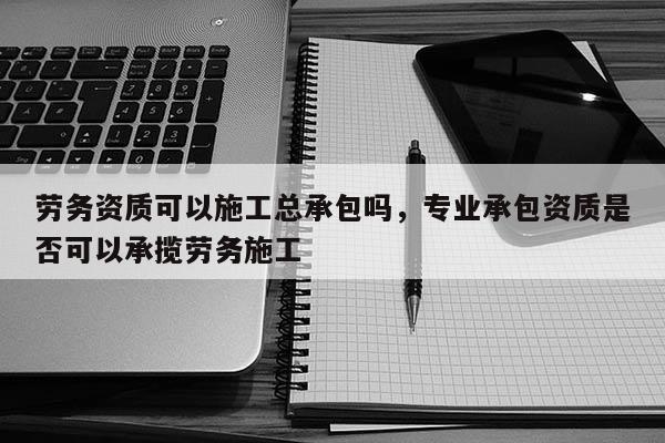 勞務資質可以施工總承包嗎，專業承包資質是否可以承攬勞務施工