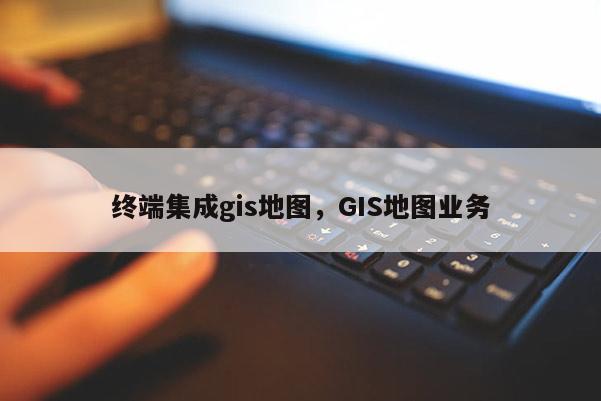 終端集成gis地圖，GIS地圖業(yè)務(wù)