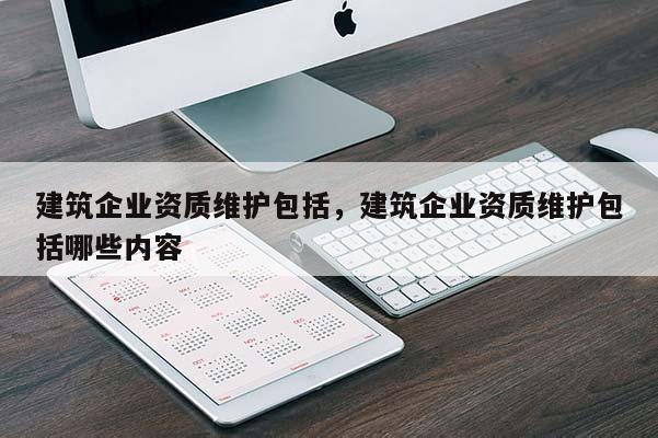 建筑企業(yè)資質(zhì)維護(hù)包括，建筑企業(yè)資質(zhì)維護(hù)包括哪些內(nèi)容