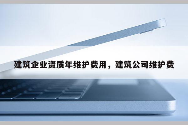 建筑企業(yè)資質(zhì)年維護(hù)費(fèi)用，建筑公司維護(hù)費(fèi)