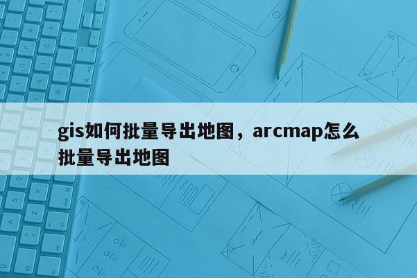 gis如何批量導出地圖，arcmap怎么批量導出地圖