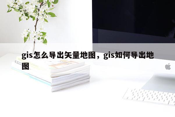 gis怎么導出矢量地圖，gis如何導出地圖