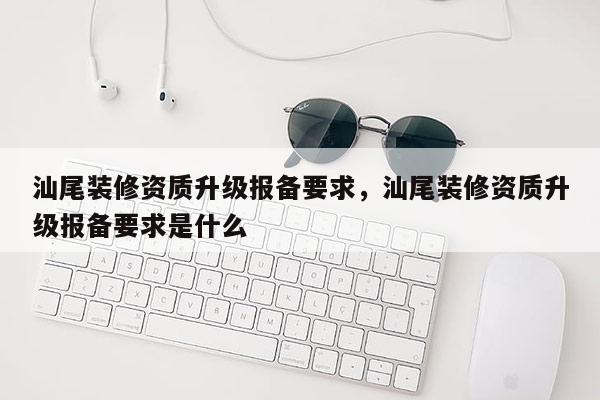 汕尾裝修資質升級報備要求，汕尾裝修資質升級報備要求是什么