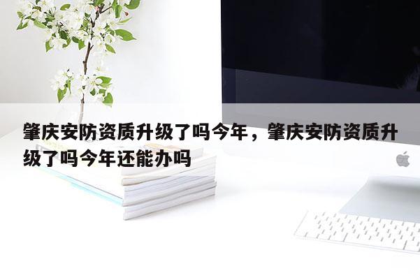 肇慶安防資質升級了嗎今年，肇慶安防資質升級了嗎今年還能辦嗎