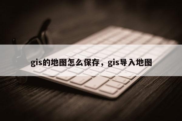 gis的地圖怎么保存，gis導入地圖