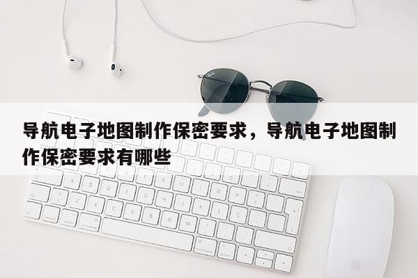 導航電子地圖制作保密要求，導航電子地圖制作保密要求有哪些