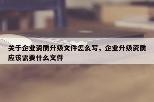 關于企業資質升級文件怎么寫，企業升級資質應該需要什么文件