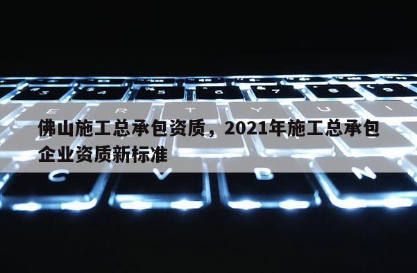 佛山施工總承包資質，2021年施工總承包企業資質新標準